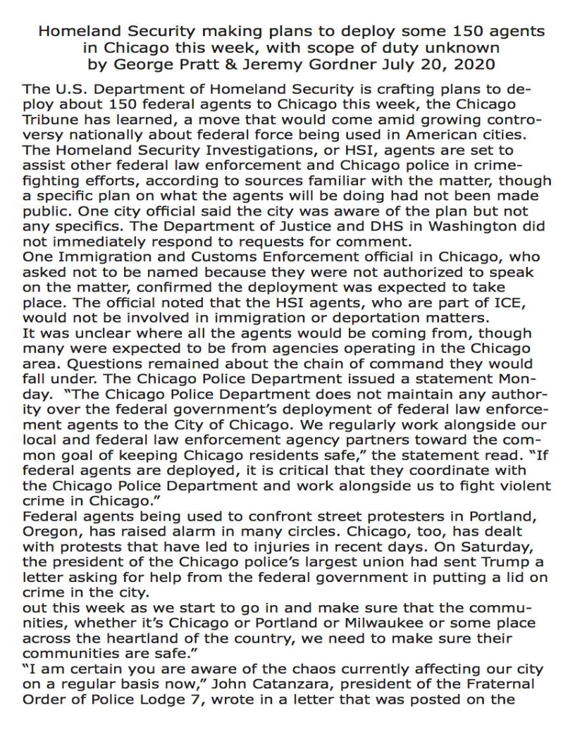 Homeland Security making plans to deploy some 150 agents
in Chicago this week, with scope of duty unknown
by George Pratt & Jeremy Gordner July 20, 2020

The U.S. Department of Homeland Security is crafting plans to de-
ploy about 150 federal agents to Chicago this week, the Chicago
Tribune has learned, a move that would come amid growing contro-
versy nationally about federal force being used in American cities.
The Homeland Security Investigations, or HSI, agents are set to
assist other federal law enforcement and Chicago police in crime-
fighting efforts, according to sources familiar with the matter, though
a specific plan on what the agents will be doing had not been made
public. One city official said the city was aware of the plan but not
any specifics. The Department of Justice and DHS in Washington did
not immediately respond to requests for comment.

One Immigration and Customs Enforcement official in Chicago, who
asked not to be named because they were not authorized to speak
on the matter, confirmed the deployment was expected to take
place. The official noted that the HSI agents, who are part of ICE,
would not be involved in immigration or deportation matters.

It was unclear where all the agents would be coming from, though
many were expected to be from agencies operating in the Chicago
area. Questions remained about the chain of command they would
fall under. The Chicago Police Department issued a statement Mon-
day. “The Chicago Police Department does not maintain any author-
ity over the federal government's deployment of federal law enforce-
ment agents to the City of Chicago. We regularly work alongside our
local and federal law enforcement agency partners toward the com-
mon goal of keeping Chicago residents safe,” the statement read. “If
federal agents are deployed, it is critical that they coordinate with
the Chicago Police Department and work alongside us to fight violent
crime in Chicago.”

Federal agents being used to confront street protesters in Portland,
Oregon, has raised alarm in many circles. Chicago, too, has dealt
with protests that have led to injuries in recent days. On Saturday,
the president of the Chicago police’s largest union had sent Trump a
letter asking for help from the federal government in putting a lid on
crime in the city.

out this week as we start to go in and make sure that the commu-
nities, whether it’s Chicago or Portland or Milwaukee or some place
across the heartland of the country, we need to make sure their
communities are safe.”

“I am certain you are aware of the chaos currently affecting our city
on a regular basis now,” John Catanzara, president of the Fraternal
Order of Police Lodge 7, wrote in a letter that was posted on the
